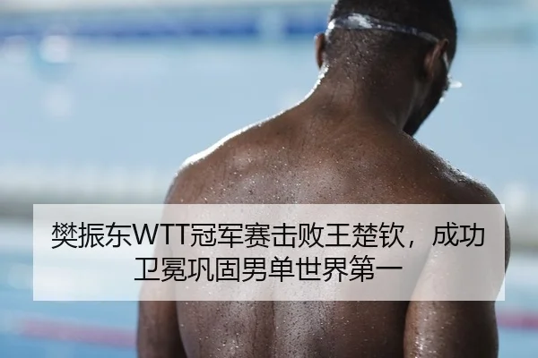 樊振东WTT冠军赛击败王楚钦，成功卫冕巩固男单世界第一
